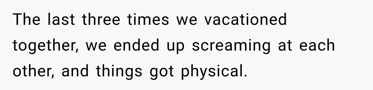 The last three times we vacationed together, we ended up screaming at each other, and things got physical.