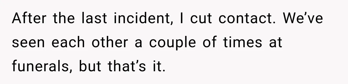 After the last incident, I cut contact. We’ve seen each other a couple of times at funerals, but that’s it.