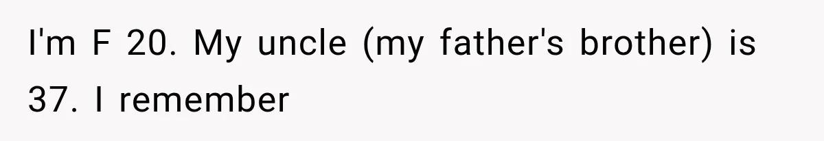 I'm F 20. My uncle (my father's brother) is 37. I remember
