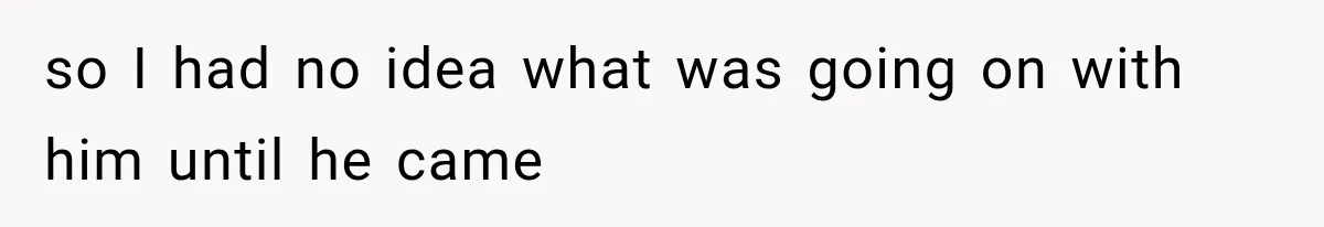 so I had no idea what was going on with him until he came