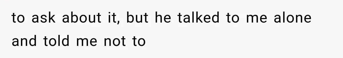 to ask about it, but he talked to me alone and told me not to