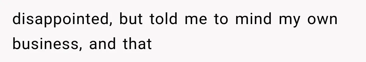 disappointed, but told me to mind my own business, and that