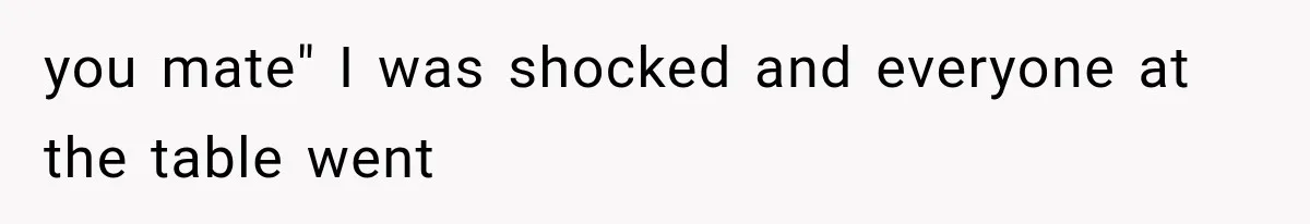 you mate" I was shocked and everyone at the table went
