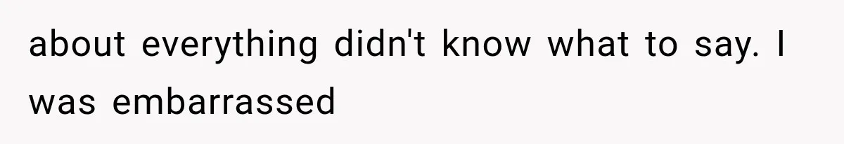 about everything didn't know what to say. I was embarrassed