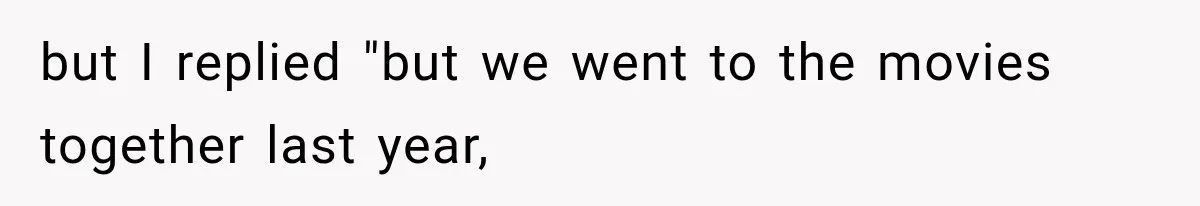 but I replied "but we went to the movies together last year,