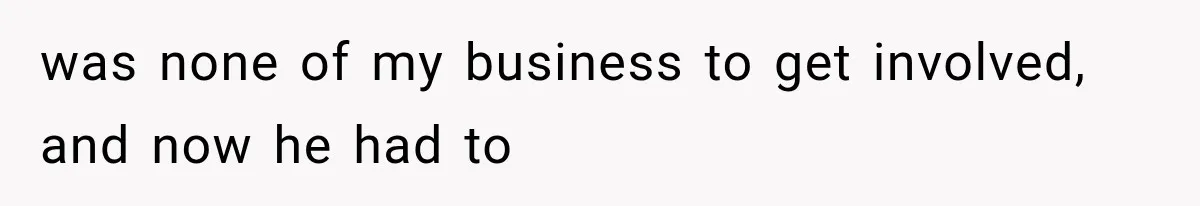 was none of my business to get involved, and now he had to
