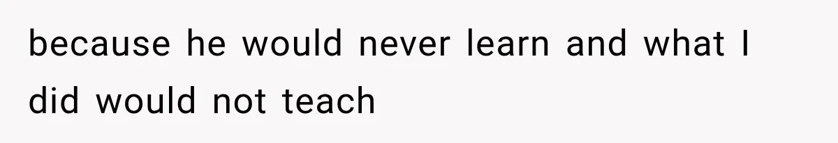 because he would never learn and what I did would not teach