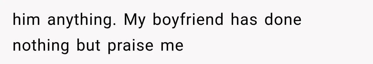 him anything. My boyfriend has done nothing but praise me