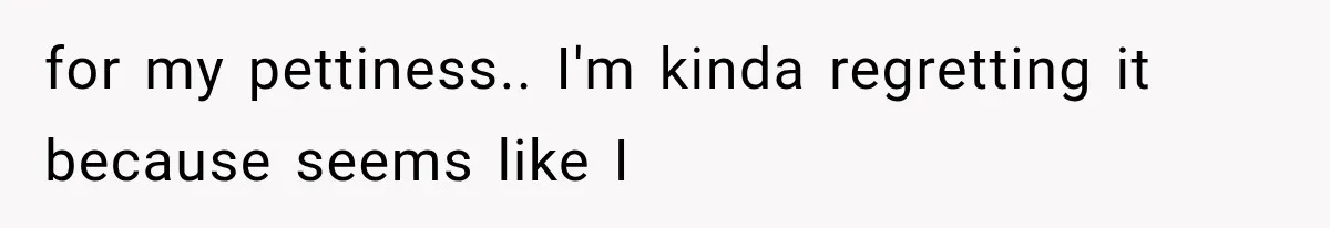 for my pettiness.. I'm kinda regretting it because seems like I