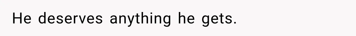 He deserves anything he gets.