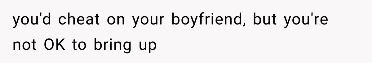 you'd cheat on your boyfriend, but you're not OK to bring up