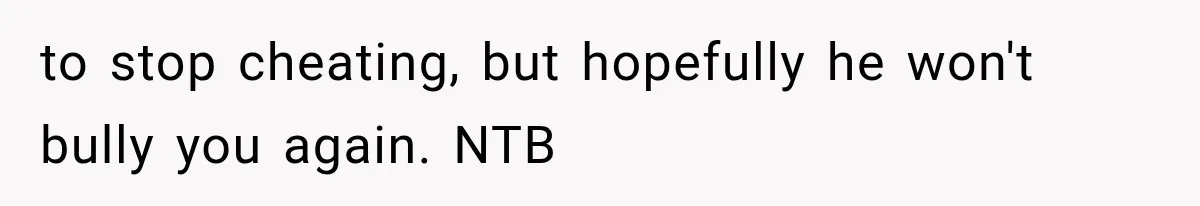 to stop cheating, but hopefully he won't bully you again. NTB