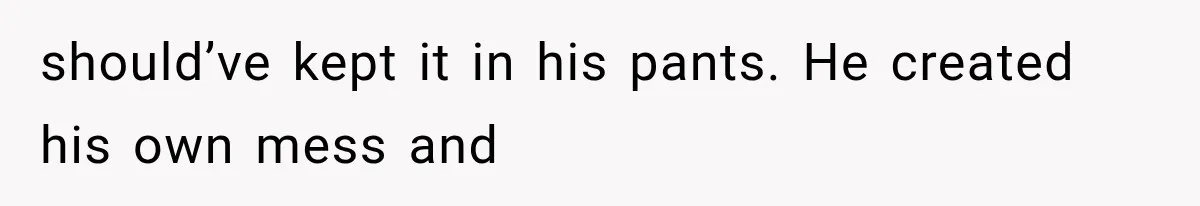 should’ve kept it in his pants. He created his own mess and