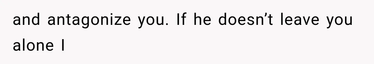 and antagonize you. If he doesn’t leave you alone I