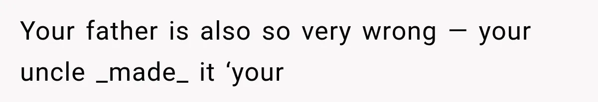 Your father is also so very wrong — your uncle _made_ it ‘your