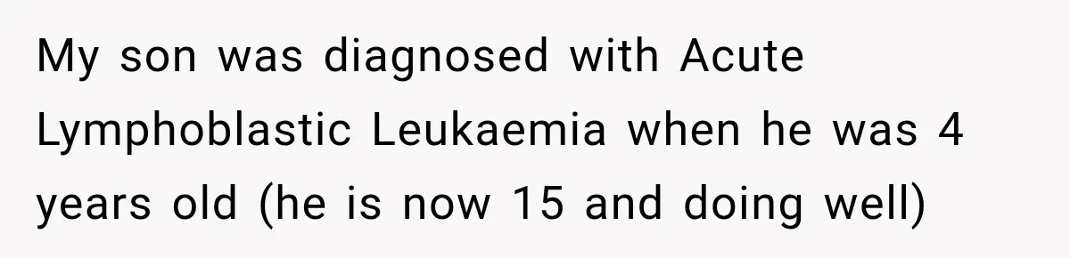 My son was diagnosed with Acute Lymphoblastic Leukaemia when he was 4 years old (he is now 15 and doing well)
