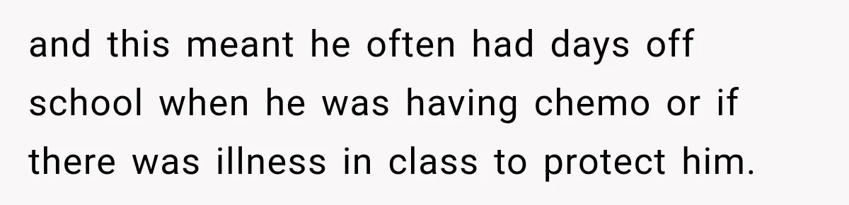 and this meant he often had days off school when he was having chemo or if there was illness in class to protect him.