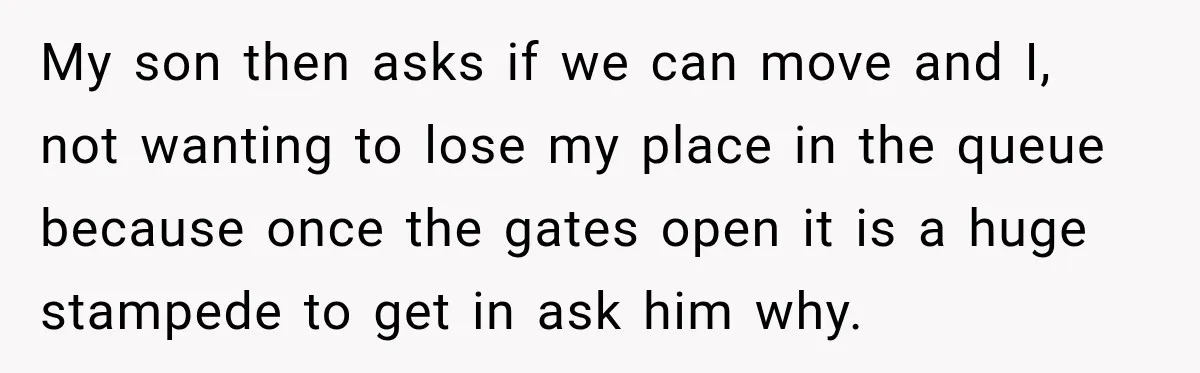 My son then asks if we can move and I, not wanting to lose my place in the queue because once the gates open it is a huge stampede to...