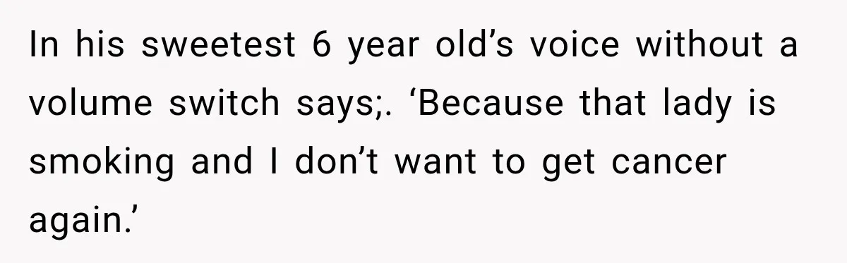 In his sweetest 6 year old’s voice without a volume switch says;. ‘Because that lady is smoking and I don’t want to get cancer again.’