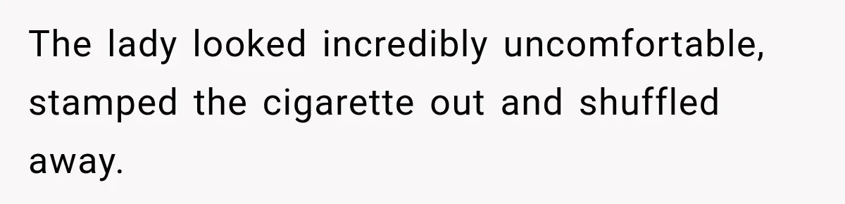 The lady looked incredibly uncomfortable, stamped the cigarette out and shuffled away.