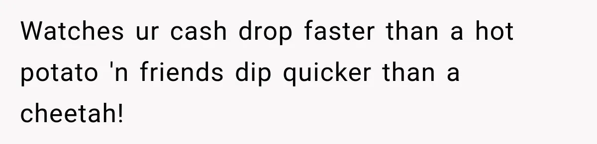 Watches ur cash drop faster than a hot potato 'n friends dip quicker than a cheetah!