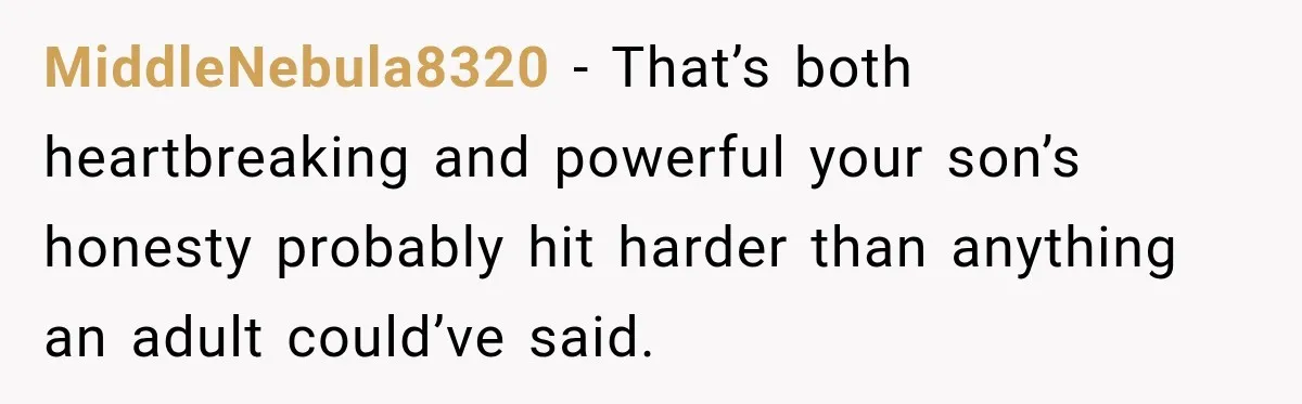 MiddleNebula8320 − That’s both heartbreaking and powerful your son’s honesty probably hit harder than anything an adult could’ve said.