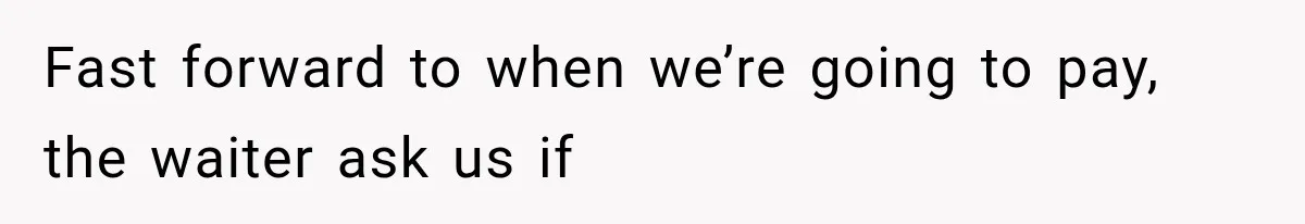 Fast forward to when we’re going to pay, the waiter ask us if