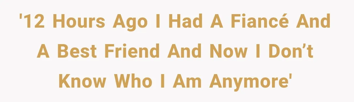 '12 hours ago i had a fiancé and a best friend and now i don’t know who I am anymore'