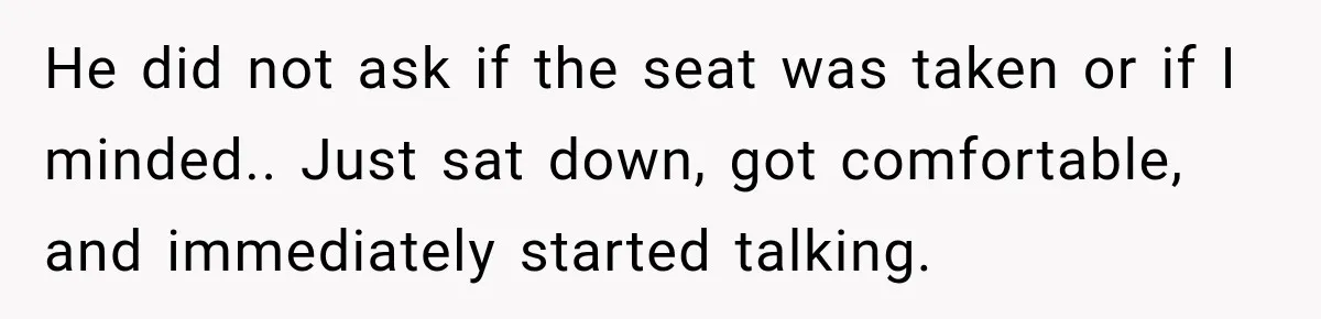 He did not ask if the seat was taken or if I minded.. Just sat down, got comfortable, and immediately started talking.