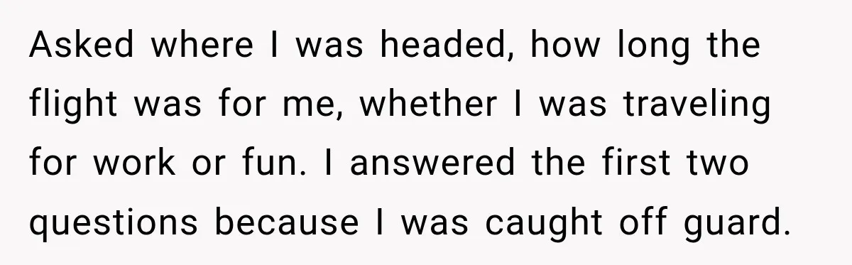 Asked where I was headed, how long the flight was for me, whether I was traveling for work or fun. I answered the first two questions because I was caught...