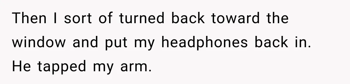 Then I sort of turned back toward the window and put my headphones back in. He tapped my arm.