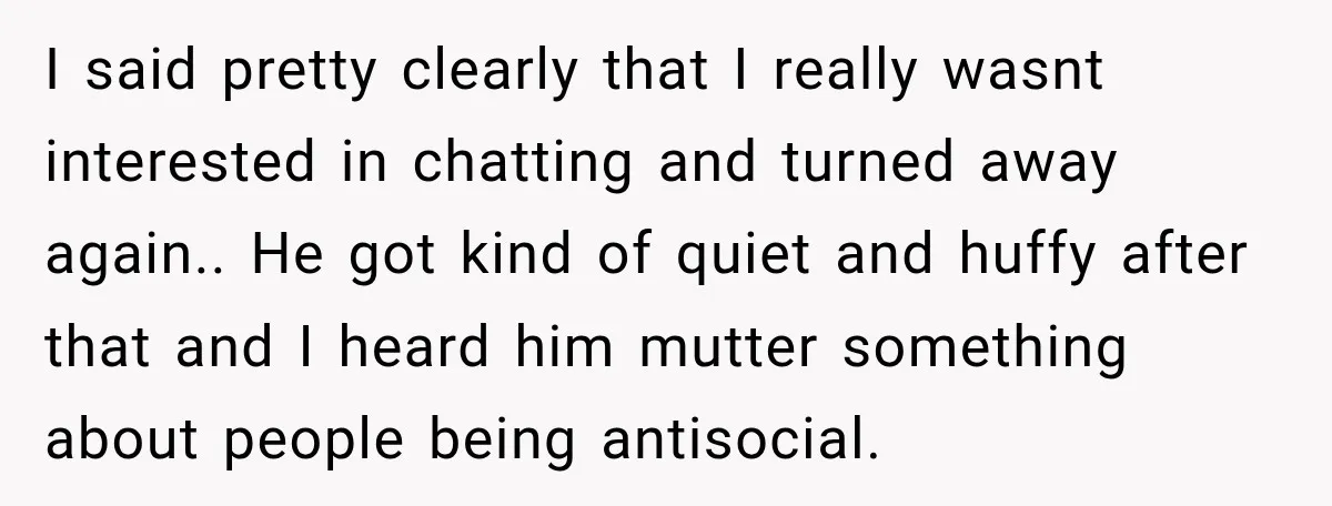 I said pretty clearly that I really wasnt interested in chatting and turned away again.. He got kind of quiet and huffy after that and I heard him mutter something...