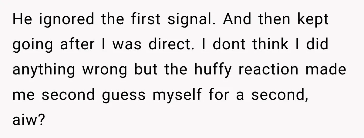 He ignored the first signal. And then kept going after I was direct. I dont think I did anything wrong but the huffy reaction made me second guess myself for...