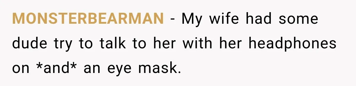 MONSTERBEARMAN − My wife had some dude try to talk to her with her headphones on *and* an eye mask.