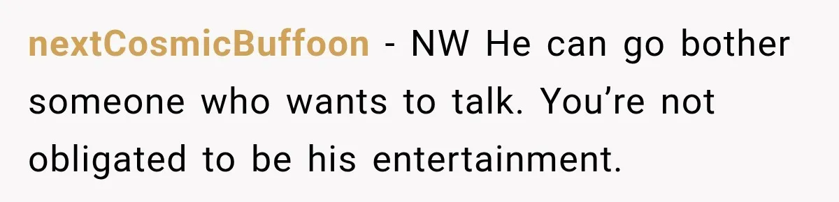nextCosmicBuffoon − NW He can go bother someone who wants to talk. You’re not obligated to be his entertainment.