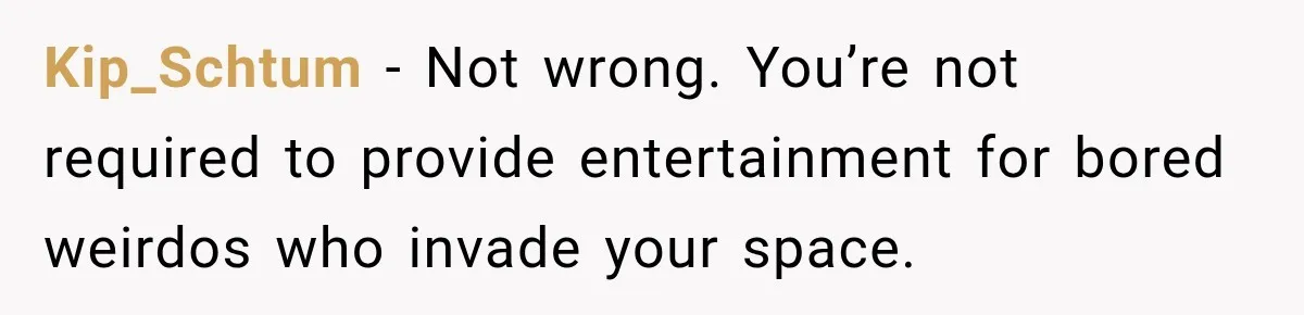 Kip_Schtum − Not wrong. You’re not required to provide entertainment for bored weirdos who invade your space.