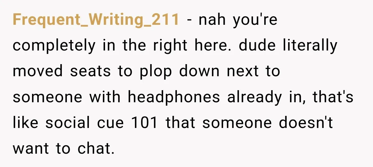 Frequent_Writing_211 − nah you're completely in the right here. dude literally moved seats to plop down next to someone with headphones already in, that's like social cue 101 that someone...
