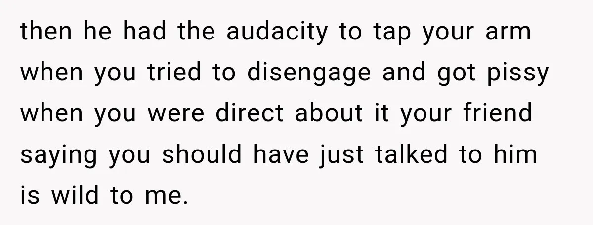 then he had the audacity to tap your arm when you tried to disengage and got pissy when you were direct about it your friend saying you should have just...