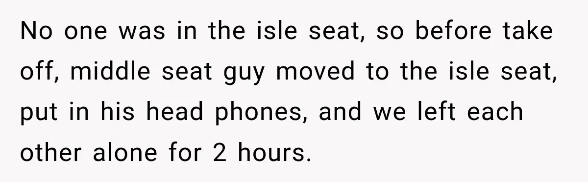 No one was in the isle seat, so before take off, middle seat guy moved to the isle seat, put in his head phones, and we left each other alone...