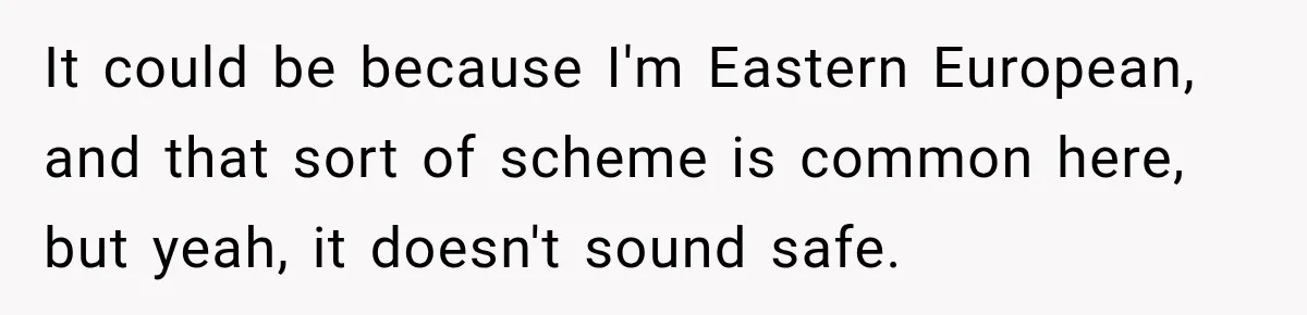 It could be because I'm Eastern European, and that sort of scheme is common here, but yeah, it doesn't sound safe.