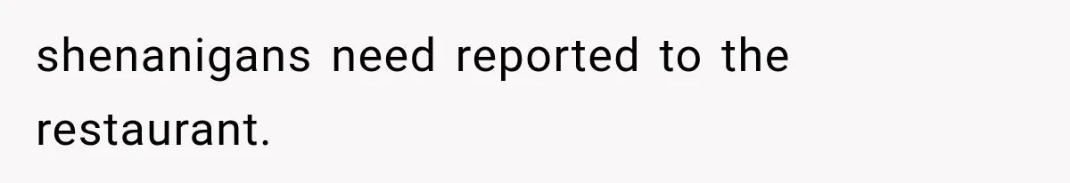 shenanigans need reported to the restaurant.