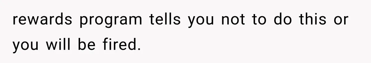 rewards program tells you not to do this or you will be fired.