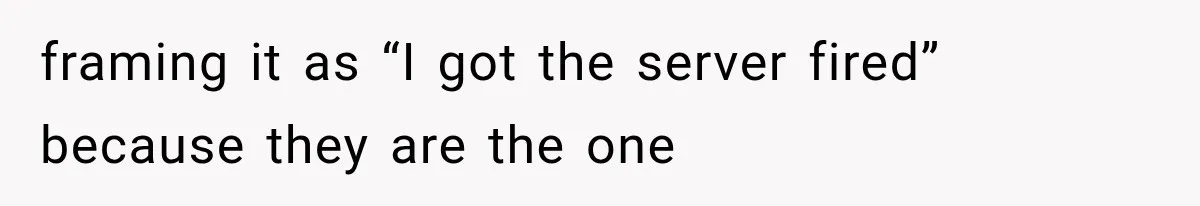 framing it as “I got the server fired” because they are the one