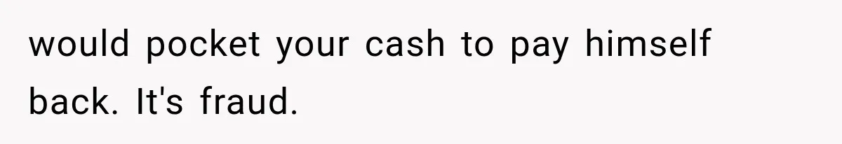 would pocket your cash to pay himself back. It's fraud.
