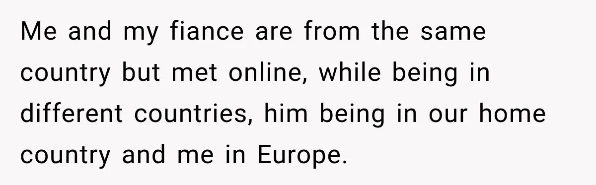 Me and my fiance are from the same country but met online, while being in different countries, him being in our home country and me in Europe.