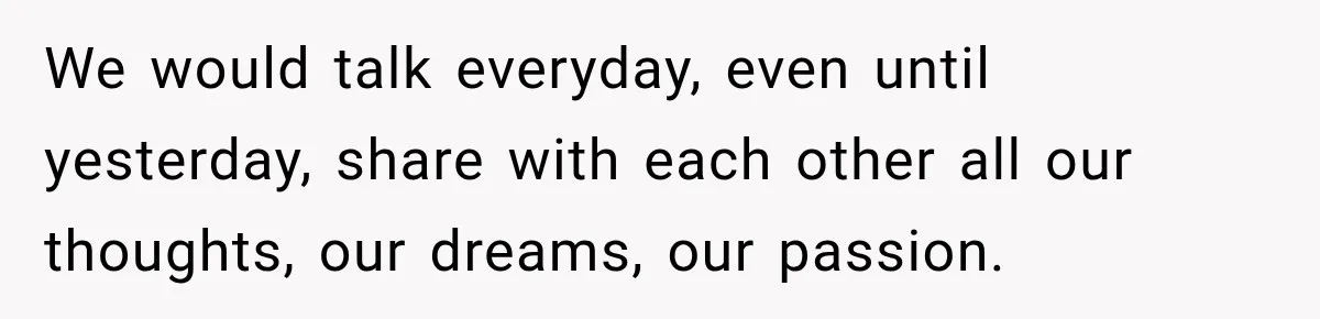 We would talk everyday, even until yesterday, share with each other all our thoughts, our dreams, our passion.