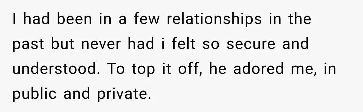I had been in a few relationships in the past but never had i felt so secure and understood. To top it off, he adored me, in public and private.