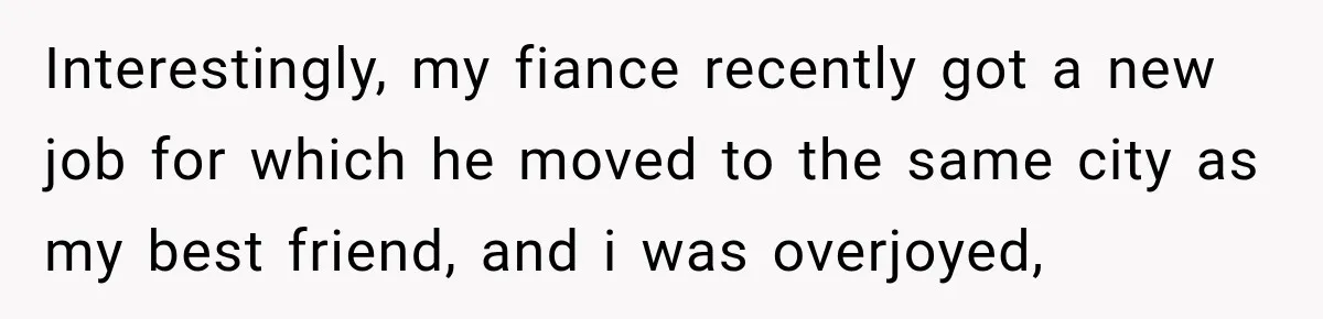 Interestingly, my fiance recently got a new job for which he moved to the same city as my best friend, and i was overjoyed,