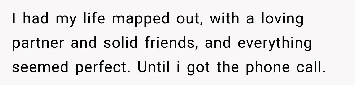 I had my life mapped out, with a loving partner and solid friends, and everything seemed perfect. Until i got the phone call.