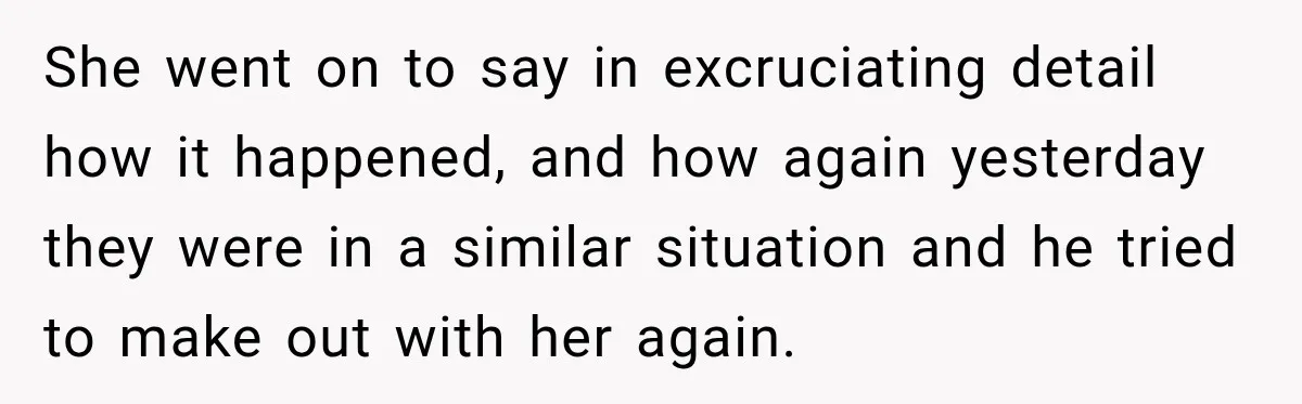 She went on to say in excruciating detail how it happened, and how again yesterday they were in a similar situation and he tried to make out with her again.